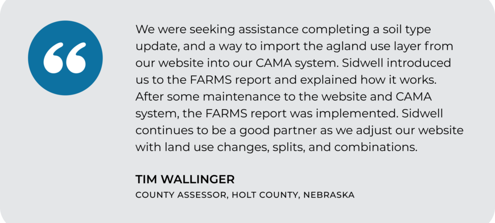 A testimonial from Tim Wallinger, County Assessor of Holt County, Nebraska, describing how the FARMS (Farmland Assessment And Report Management System) report and partnership with Sidwell streamlined land use updates.